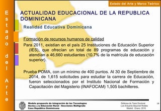 Modelo propuesto de integración de las Tecnologías Defensa de Tesis Doctoral
Móviles a la Educación Rural - Secciones Multigrado Luis Eduardo Bayonet Robless
Caso República Dominicana Madrid , Enero, 2016
E
s
t
a
d
o
d
e
l
A
r
t
e
Estado del Arte y Marco Teórico
ACTUALIDAD EDUCACIONAL DE LA REPUBLICA
DOMINICANA
19
Realidad Educativa Dominicana
Formación de recursos humanos de calidad
Para 2011, existían en el país 25 Instituciones de Educación Superior
(IES), que ofrecían un total de 89 programas de educación y
atendían a 46,660 estudiantes (10.7% de la matrícula de educación
superior).
Prueba POMA, con un mínimo de 400 puntos. Al 30 de Septiembre de
2014, de 1,615 solicitudes para estudiar la carrera de Educación,
fueron seleccionados por el Instituto Nacional de Formación y
Capacitación del Magisterio (INAFOCAM) 1,505 bachilleres.
 