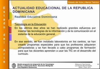 Modelo propuesto de integración de las Tecnologías Defensa de Tesis Doctoral
Móviles a la Educación Rural - Secciones Multigrado Luis Eduardo Bayonet Robless
Caso República Dominicana Madrid , Enero, 2016
E
s
t
a
d
o
d
e
l
A
r
t
e
Estado del Arte y Marco Teórico
ACTUALIDAD EDUCACIONAL DE LA REPUBLICA
DOMINICANA
20
Realidad Educativa Dominicana
Tecnología en la Educación
En los últimos diez años se han realizado grandes esfuerzos por
insertar las tecnologías de la información y de la comunicación en el
sistema de la educación general.
En ese sentido, se han instalado laboratorios en los centros, se han
creado programas especiales para que los profesores adquieran
computadoras y se han llevado a cabo programas de formación
para que los docentes aprendan a usar las TIC en el desarrollo del
currículo.
 
