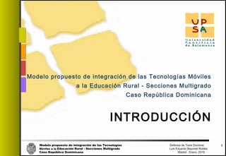 Modelo propuesto de integración de las Tecnologías Defensa de Tesis Doctoral
Móviles a la Educación Rural - Secciones Multigrado Luis Eduardo Bayonet Robless
Caso República Dominicana Madrid , Enero, 2016
INTRODUCCIÓN
Modelo propuesto de integración de las Tecnologías Móviles
a la Educación Rural - Secciones Multigrado
Caso República Dominicana
3
 