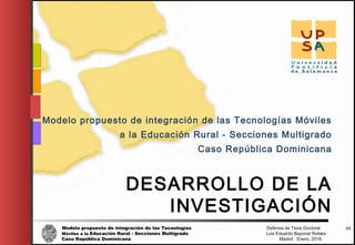 Modelo propuesto de integración de las Tecnologías Defensa de Tesis Doctoral
Móviles a la Educación Rural - Secciones Multigrado Luis Eduardo Bayonet Robless
Caso República Dominicana Madrid , Enero, 2016
33
DESARROLLO DE LA
INVESTIGACIÓN
Modelo propuesto de integración de las Tecnologías Móviles
a la Educación Rural - Secciones Multigrado
Caso República Dominicana
 