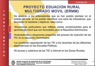 Modelo propuesto de integración de las Tecnologías Defensa de Tesis Doctoral
Móviles a la Educación Rural - Secciones Multigrado Luis Eduardo Bayonet Robless
Caso República Dominicana Madrid , Enero, 2016
I
n
v
e
s
t
i
g
a
c
i
ó
n
Investigación
34
PROYECTO EDUACION RURAL
MULTIGRADO MOVIL (ERMM)
De acuerdo a los antecedentes que se han podido plantear en el
estado del arte, se ha podido identificar una serie de indicadores, que
favorecen la hipótesis | objetivos, tales como:
•Situaciones particulares que reflejan ciertas condicionantes para el
aprendizaje móvil que son favorables para la Republica Dominicana.
•Antecedentes y situaciones presentes del proceso de inserción de las
TIC en la educación Dominicana.
•La constante capacitación de las TIC a los docentes de las diferentes
dependencias en las Escuelas Públicas.
•El acceso y cobertura de las TIC e Internet en las Zonas Rurales.
 