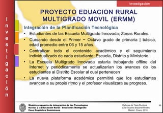 Modelo propuesto de integración de las Tecnologías Defensa de Tesis Doctoral
Móviles a la Educación Rural - Secciones Multigrado Luis Eduardo Bayonet Robless
Caso República Dominicana Madrid , Enero, 2016
I
n
v
e
s
t
i
g
a
c
i
ó
n
Investigación
35
PROYECTO EDUACION RURAL
MULTIGRADO MOVIL (ERMM)
Integración de la Planificación Tecnológica
• Estudiantes de las Escuela Multigrado Innovada; Zonas Rurales.
• Cursando desde el Primer ~ Octavo grado de primaria | básica,
edad promedio entre 06 y 15 años.
• Centralizar todo el contenido académico y el seguimiento
individualizado de cada estudiante; Escuela, Distrito y Ministerio.
• La Escuela Multigrado Innovada estaría trabajando offline del
Internet y periódicamente se actualizarían los avances de los
estudiantes al Distrito Escolar al cual pertenecen
• La nueva plataforma académica permitirá que los estudiantes
avancen a su propio ritmo y el profesor visualizara su progreso.
 