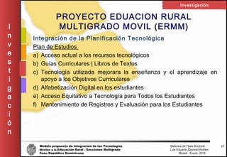 Modelo propuesto de integración de las Tecnologías Defensa de Tesis Doctoral
Móviles a la Educación Rural - Secciones Multigrado Luis Eduardo Bayonet Robless
Caso República Dominicana Madrid , Enero, 2016
I
n
v
e
s
t
i
g
a
c
i
ó
n
Investigación
37
PROYECTO EDUACION RURAL
MULTIGRADO MOVIL (ERMM)
Integración de la Planificación Tecnológica
Plan de Estudios
a) Acceso actual a los recursos tecnológicos
b) Guías Curriculares | Libros de Textos
c) Tecnología utilizada mejorara la enseñanza y el aprendizaje en
apoyo a los Objetivos Curriculares
d) Alfabetización Digital en los estudiantes
e) Acceso Equitativo a Tecnología para Todos los Estudiantes
f) Mantenimiento de Registros y Evaluación para los Estudiantes
 