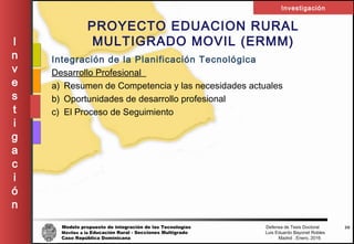 Modelo propuesto de integración de las Tecnologías Defensa de Tesis Doctoral
Móviles a la Educación Rural - Secciones Multigrado Luis Eduardo Bayonet Robless
Caso República Dominicana Madrid , Enero, 2016
I
n
v
e
s
t
i
g
a
c
i
ó
n
Investigación
38
PROYECTO EDUACION RURAL
MULTIGRADO MOVIL (ERMM)
Integración de la Planificación Tecnológica
Desarrollo Profesional
a) Resumen de Competencia y las necesidades actuales
b) Oportunidades de desarrollo profesional
c) El Proceso de Seguimiento
 