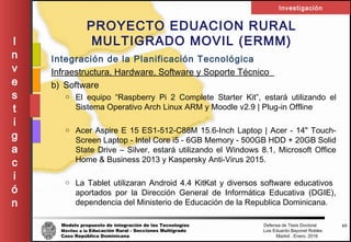 Modelo propuesto de integración de las Tecnologías Defensa de Tesis Doctoral
Móviles a la Educación Rural - Secciones Multigrado Luis Eduardo Bayonet Robless
Caso República Dominicana Madrid , Enero, 2016
I
n
v
e
s
t
i
g
a
c
i
ó
n
Investigación
43
PROYECTO EDUACION RURAL
MULTIGRADO MOVIL (ERMM)
Integración de la Planificación Tecnológica
Infraestructura, Hardware, Software y Soporte Técnico
b) Software
o El equipo “Raspberry Pi 2 Complete Starter Kit”, estará utilizando el
Sistema Operativo Arch Linux ARM y Moodle v2.9 | Plug-in Offline
o Acer Aspire E 15 ES1-512-C88M 15.6-Inch Laptop | Acer - 14" Touch-
Screen Laptop - Intel Core i5 - 6GB Memory - 500GB HDD + 20GB Solid
State Drive – Silver, estará utilizando el Windows 8.1, Microsoft Office
Home & Business 2013 y Kaspersky Anti-Virus 2015.
o La Tablet utilizaran Android 4.4 KitKat y diversos software educativos
aportados por la Dirección General de Informática Educativa (DGIE),
dependencia del Ministerio de Educación de la Republica Dominicana.
 