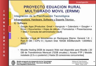 Modelo propuesto de integración de las Tecnologías Defensa de Tesis Doctoral
Móviles a la Educación Rural - Secciones Multigrado Luis Eduardo Bayonet Robless
Caso República Dominicana Madrid , Enero, 2016
I
n
v
e
s
t
i
g
a
c
i
ó
n
Investigación
44
PROYECTO EDUACION RURAL
MULTIGRADO MOVIL (ERMM)
Integración de la Planificación Tecnológica
Infraestructura, Hardware, Software y Soporte Técnico
b) Software
o Google Apps [Productos: Gmail + Hangouts + Calendario + Google+ +
Drive + Documentos + Hojas de cálculo + Formularios + Presentaciones
+ Sites + Consola del administrador Vault]
o Servidor Virtual de documentos en Rackspace [Name: General 1-8 |
Ram 8 GB | vCPU 8 | System Disk 160GB SSDBandwith 1,600Mb/s
SSD] "
o Moodle Hosting [5GB de espacio Web real disponible para Moodle | 20
GB de Transferencia Mensual (72GB anuales) | Acceso FTP | Moodle
instalado (2.5.x o posterior) | Hasta 25 conexiones concurrentes]
 