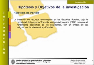 Modelo propuesto de integración de las Tecnologías Defensa de Tesis Doctoral
Móviles a la Educación Rural - Secciones Multigrado Luis Eduardo Bayonet Robless
Caso República Dominicana Madrid , Enero, 2016
I
n
t
r
o
d
u
c
c
i
ó
n
Introducción
Hipótesis y Objetivos de la investigación
Hipótesis de Partida
La inserción de recursos tecnológicos en las Escuelas Rurales, bajo la
modalidad del proyecto “Escuela Multigrado Innovada (EMI)” mejorara el
rendimiento académico de los estudiantes, con un énfasis en las
asignaturas de Matemática y Español.
5
 