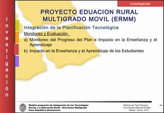 Modelo propuesto de integración de las Tecnologías Defensa de Tesis Doctoral
Móviles a la Educación Rural - Secciones Multigrado Luis Eduardo Bayonet Robless
Caso República Dominicana Madrid , Enero, 2016
I
n
v
e
s
t
i
g
a
c
i
ó
n
Investigación
50
PROYECTO EDUACION RURAL
MULTIGRADO MOVIL (ERMM)
Integración de la Planificación Tecnológica
Monitoreo y Evaluación
a) Monitoreo del Progreso del Plan e Impacto en la Enseñanza y el
Aprendizaje
b) Impacto en la Enseñanza y el Aprendizaje de los Estudiantes
 