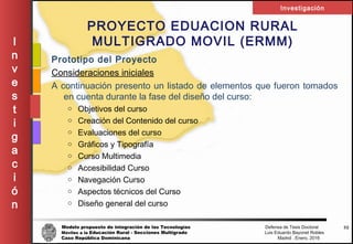 Modelo propuesto de integración de las Tecnologías Defensa de Tesis Doctoral
Móviles a la Educación Rural - Secciones Multigrado Luis Eduardo Bayonet Robless
Caso República Dominicana Madrid , Enero, 2016
I
n
v
e
s
t
i
g
a
c
i
ó
n
Investigación
52
PROYECTO EDUACION RURAL
MULTIGRADO MOVIL (ERMM)
Prototipo del Proyecto
Consideraciones iniciales
A continuación presento un listado de elementos que fueron tomados
en cuenta durante la fase del diseño del curso:
o Objetivos del curso
o Creación del Contenido del curso
o Evaluaciones del curso
o Gráficos y Tipografía
o Curso Multimedia
o Accesibilidad Curso
o Navegación Curso
o Aspectos técnicos del Curso
o Diseño general del curso
 