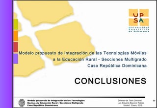 Modelo propuesto de integración de las Tecnologías Defensa de Tesis Doctoral
Móviles a la Educación Rural - Secciones Multigrado Luis Eduardo Bayonet Robless
Caso República Dominicana Madrid , Enero, 2016
58
CONCLUSIONES
Modelo propuesto de integración de las Tecnologías Móviles
a la Educación Rural - Secciones Multigrado
Caso República Dominicana
 