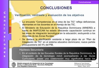 Modelo propuesto de integración de las Tecnologías Defensa de Tesis Doctoral
Móviles a la Educación Rural - Secciones Multigrado Luis Eduardo Bayonet Robless
Caso República Dominicana Madrid , Enero, 2016
Conclusiones
59
CONCLUSIONES
Verificación, contraste y evaluación de los objetivos
o La encuesta “Competencias en el área de las TIC” refleja deficiencias
alarmantes en los docentes en el manejo de las TIC.
o El Ministerio de Educación de la Republica Dominicana (MINERD) a
través de INAFOCAM ha estado ofreciendo capacitación continua en
las áreas de integración tecnológica en la educación; excluyendo a los
docentes de las Zonas Rurales.
o Se destaca la planificación existente a largo plazo de un “Plan de
Integración de TIC” en el sistema educativo dominicano; nueva partida
presupuestaria del 4% del PIB.
Hipótesis Secundaria
1. En el contexto de las Escuelas Rurales de la Republica Dominicana, la
integración de la tecnología móvil acompañando a las Guías
Curriculares, posee una colaboración muy significativa hacía los
Docentes.
 