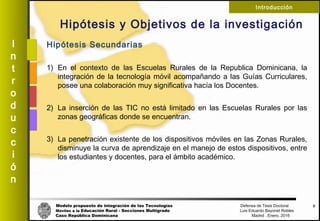 Modelo propuesto de integración de las Tecnologías Defensa de Tesis Doctoral
Móviles a la Educación Rural - Secciones Multigrado Luis Eduardo Bayonet Robless
Caso República Dominicana Madrid , Enero, 2016
I
n
t
r
o
d
u
c
c
i
ó
n
Introducción
Hipótesis y Objetivos de la investigación
6
Hipótesis Secundarias
1) En el contexto de las Escuelas Rurales de la Republica Dominicana, la
integración de la tecnología móvil acompañando a las Guías Curriculares,
posee una colaboración muy significativa hacía los Docentes.
2) La inserción de las TIC no está limitado en las Escuelas Rurales por las
zonas geográficas donde se encuentran.
3) La penetración existente de los dispositivos móviles en las Zonas Rurales,
disminuye la curva de aprendizaje en el manejo de estos dispositivos, entre
los estudiantes y docentes, para el ámbito académico.
 