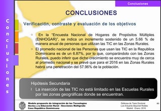 Modelo propuesto de integración de las Tecnologías Defensa de Tesis Doctoral
Móviles a la Educación Rural - Secciones Multigrado Luis Eduardo Bayonet Robless
Caso República Dominicana Madrid , Enero, 2016
Conclusiones
60
CONCLUSIONES
Verificación, contraste y evaluación de los objetivos
o En la “Encuesta Nacional de Hogares de Propósitos Múltiples
(ENHOGAR)”, se indica un incremento sostenido de un 5.66 % de
manera anual de personas que utilizan las TIC en las Zonas Rurales.
o El promedio nacional de las Personas que usan las TIC en la Republica
Dominicana es de un 6.87%, por lo que, comparándolo con las Zonas
Rurales, puedo inferir que dicho crecimiento se encuentra muy de cerca
al promedio nacional y se prevé que para el 2016 en las Zonas Rurales
habrá una penetración del 57.96% de la población.
Hipótesis Secundaria
l La inserción de las TIC no está limitado en las Escuelas Rurales
por las zonas geográficas donde se encuentran.
 