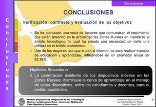 Modelo propuesto de integración de las Tecnologías Defensa de Tesis Doctoral
Móviles a la Educación Rural - Secciones Multigrado Luis Eduardo Bayonet Robless
Caso República Dominicana Madrid , Enero, 2016
Conclusiones
61
CONCLUSIONES
Verificación, contraste y evaluación de los objetivos
o Se ha planteado una serie de factores que demuestran el crecimiento
que están teniendo en la actualidad las Zonas Rurales en insertarse al
ámbito tecnológico, lo cual ha creado una necesidad de darle una
utilidad en el ámbito académico.
o Uno de los mayores uso que le dan al Internet, es para realizar trabajos
de educación y aprendizaje, reflejándose en un promedio anual del
62.36%.
Hipótesis Secundaria
3. La penetración existente de los dispositivos móviles en las
Zonas Rurales, disminuye la curva de aprendizaje en el manejo
de estos dispositivos, entre los estudiantes y docentes, para el
ámbito académico.
 