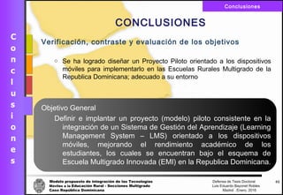 Modelo propuesto de integración de las Tecnologías Defensa de Tesis Doctoral
Móviles a la Educación Rural - Secciones Multigrado Luis Eduardo Bayonet Robless
Caso República Dominicana Madrid , Enero, 2016
Conclusiones
62
CONCLUSIONES
Verificación, contraste y evaluación de los objetivos
o Se ha logrado diseñar un Proyecto Piloto orientado a los dispositivos
móviles para implementarlo en las Escuelas Rurales Multigrado de la
Republica Dominicana; adecuado a su entorno
Objetivo General
Definir e implantar un proyecto (modelo) piloto consistente en la
integración de un Sistema de Gestión del Aprendizaje (Learning
Management System – LMS) orientado a los dispositivos
móviles, mejorando el rendimiento académico de los
estudiantes, los cuales se encuentran bajo el esquema de
Escuela Multigrado Innovada (EMI) en la Republica Dominicana.
 