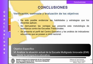 Modelo propuesto de integración de las Tecnologías Defensa de Tesis Doctoral
Móviles a la Educación Rural - Secciones Multigrado Luis Eduardo Bayonet Robless
Caso República Dominicana Madrid , Enero, 2016
Conclusiones
Verificación, contraste y evaluación de los objetivos
o Ha sido posible evidenciar las habilidades y estrategias que los
docentes aplican.
o Se demuestran las ventajas que presenta esta metodología de
enseñanza contra las Escuelas Tradicionales.
o Se presenta el perfil del Centro Educativo y los análisis de indicadores
educativos que se poseen a nivel nacional.
Objetivo Específico
 Analizar la situación actual de la Escuela Multigrado Innovada (EMI)
desde la perspectiva educativa.
63
CONCLUSIONES
 