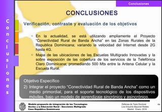 Modelo propuesto de integración de las Tecnologías Defensa de Tesis Doctoral
Móviles a la Educación Rural - Secciones Multigrado Luis Eduardo Bayonet Robless
Caso República Dominicana Madrid , Enero, 2016
Conclusiones
64
CONCLUSIONES
Verificación, contraste y evaluación de los objetivos
o En la actualidad, se está utilizando ampliamente el Proyecto
“Conectividad Rural de Banda Ancha” en las Zonas Rurales de la
Republica Dominicana; variando la velocidad del Internet desde 2G
hasta 4G.
o Mapa de las ubicaciones de las Escuelas Multigrado Innovadas y la
sobre exposición de las cobertura de los servicios de la Telefónica
Claro Dominicana; promediando 500 Mts entre la Antena Celular y la
Escuela Rural.
Objetivo Específico
2) Integrar el proyecto “Conectividad Rural de Banda Ancha” como un
medio primordial, para el soporte tecnológico de los dispositivos
móviles, bajo un modelo de aprendizaje sincrónico y asincrónico.
 