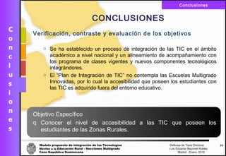 Modelo propuesto de integración de las Tecnologías Defensa de Tesis Doctoral
Móviles a la Educación Rural - Secciones Multigrado Luis Eduardo Bayonet Robless
Caso República Dominicana Madrid , Enero, 2016
Conclusiones
65
CONCLUSIONES
Verificación, contraste y evaluación de los objetivos
o Se ha establecido un proceso de integración de las TIC en el ámbito
académico a nivel nacional y un alineamiento de acompañamiento con
los programa de clases vigentes y nuevos componentes tecnológicos
integrándores.
o El “Plan de Integración de TIC” no contempla las Escuelas Multigrado
Innovadas, por lo cual la accesibilidad que poseen los estudiantes con
las TIC es adquirido fuera del entorno educativo.
Objetivo Específico
q Conocer el nivel de accesibilidad a las TIC que poseen los
estudiantes de las Zonas Rurales.
 