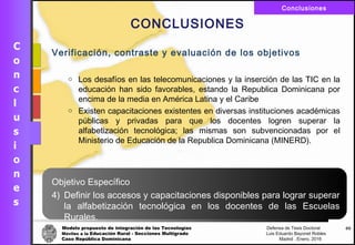 Modelo propuesto de integración de las Tecnologías Defensa de Tesis Doctoral
Móviles a la Educación Rural - Secciones Multigrado Luis Eduardo Bayonet Robless
Caso República Dominicana Madrid , Enero, 2016
Conclusiones
66
CONCLUSIONES
Verificación, contraste y evaluación de los objetivos
o Los desafíos en las telecomunicaciones y la inserción de las TIC en la
educación han sido favorables, estando la Republica Dominicana por
encima de la media en América Latina y el Caribe
o Existen capacitaciones existentes en diversas instituciones académicas
públicas y privadas para que los docentes logren superar la
alfabetización tecnológica; las mismas son subvencionadas por el
Ministerio de Educación de la Republica Dominicana (MINERD).
Objetivo Específico
4) Definir los accesos y capacitaciones disponibles para lograr superar
la alfabetización tecnológica en los docentes de las Escuelas
Rurales.
 