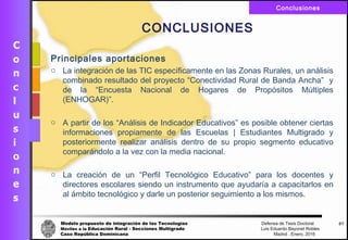 Modelo propuesto de integración de las Tecnologías Defensa de Tesis Doctoral
Móviles a la Educación Rural - Secciones Multigrado Luis Eduardo Bayonet Robless
Caso República Dominicana Madrid , Enero, 2016
Conclusiones
67
CONCLUSIONES
Principales aportaciones
o La integración de las TIC específicamente en las Zonas Rurales, un análisis
combinado resultado del proyecto “Conectividad Rural de Banda Ancha” y
de la “Encuesta Nacional de Hogares de Propósitos Múltiples
(ENHOGAR)”.
o A partir de los “Análisis de Indicador Educativos” es posible obtener ciertas
informaciones propiamente de las Escuelas | Estudiantes Multigrado y
posteriormente realizar análisis dentro de su propio segmento educativo
comparándolo a la vez con la media nacional.
o La creación de un “Perfil Tecnológico Educativo” para los docentes y
directores escolares siendo un instrumento que ayudaría a capacitarlos en
al ámbito tecnológico y darle un posterior seguimiento a los mismos.
 