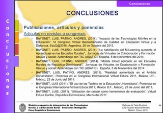 Modelo propuesto de integración de las Tecnologías Defensa de Tesis Doctoral
Móviles a la Educación Rural - Secciones Multigrado Luis Eduardo Bayonet Robless
Caso República Dominicana Madrid , Enero, 2016
Conclusiones
68
CONCLUSIONES
Publicaciones, artículos y ponencias
Artículos en revistas o congresos
o BAYONET, LUIS, PATIŇO, ANDRES, (2014). “Impacto de las Tecnologías Móviles en la
Educación”, VI Congreso Virtual Iberoamericano de Calidad en Educación Virtual y a
Distancia, EduQ@2015. Argentina, 26 de Octubre del 2015.
o BAYONET, LUIS, PATIŇO, ANDRES, (2014). “La habilitación del M-Learning aumenta el
Aprendizaje en las Escuelas Rurales”, Jornadas de Virtuales de Colaboración y Formación
Ubicuo y social: Aprendizaje con TIC (USATIC). España, 5 de Noviembre del 2014.
o BAYONET, LUIS, PATIŇO, ANDRES, (2014). “Mobile Cloud aplicado en las Escuelas
Rurales de República Dominicana”, Jornadas de Virtuales de Colaboración y Formación
Ubicuo y social: Aprendizaje con TIC (USATIC). España, 5 de Noviembre del 2014.
o BAYONET, LUIS, PATIŇO, ANDRES, (2011). ”Realidad aumentada en el Ámbito
Universitario”, Ponencia en el Congreso Internacional Virtual Educa 2011, México D.F.,
México, 23 de Junio del 2011.
o BAYONET, LUIS (2011). ”El uso de las Tablets en la Educación Universitaria”, Ponencia en
el Congreso Internacional Virtual Educa 2011, México D.F., México, 23 de Junio del 2011.
o BAYONET, LUIS, (2011). “Utilización del celular como herramienta de evaluación”, Virtual
Educa Caribe, Republica Dominicana, Marzo del 2011
 
