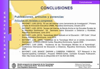 Modelo propuesto de integración de las Tecnologías Defensa de Tesis Doctoral
Móviles a la Educación Rural - Secciones Multigrado Luis Eduardo Bayonet Robless
Caso República Dominicana Madrid , Enero, 2016
Conclusiones
69
CONCLUSIONES
Publicaciones, artículos y ponencias
Artículos en revistas o congresos
o BAYONET, LUIS (2010). ”El uso del Internet como herramienta de Investigación”, Primera
jornada de Innovación Educativa UNIBE, Republica Dominicana, Octubre 2010
o BAYONET, LUIS, (2010). “Acceso del Internet de Banda Ancha en las Escuelas Rurales de
la Republica Dominicana”, VII Seminario sobre Educación a Distancia y Ruralidad,
Republica Dominicana, Junio 2010
o BAYONET, LUIS, (2010). “Aprendizaje Móvil Aplicado en la Educación ~ QR Code”, Virtual
Educa, Republica Dominicana, Junio 2010
o BAYONET, LUIS, (2009). “Usabilidad de la Tecnología Móvil en el ámbito Universitario
Dominicano”, CITICED-CREAD Caribe, Republica Dominicana, Agosto 2009
o BAYONET, LUIS (2008). “Incidencia de las Tecnologías Móviles en el Aprendizaje”,
Conferencia Internacional de Educación a Distancia, Republica Dominicana, Noviembre
2008
o BAYONET, LUIS, MUNOZ, DARWIN y CABRERA, FABRICIO. “ICT Research in the
Spanish-speaking Caribbean”, Proyecto WINDS-Caribe, Comisión Europea Publicación,
Web: http://www.winds-lac.eu [Disponible el 01 de Abril del 2008].
 