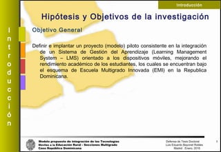 Modelo propuesto de integración de las Tecnologías Defensa de Tesis Doctoral
Móviles a la Educación Rural - Secciones Multigrado Luis Eduardo Bayonet Robless
Caso República Dominicana Madrid , Enero, 2016
I
n
t
r
o
d
u
c
c
i
ó
n
Introducción
Hipótesis y Objetivos de la investigación
Objetivo General
Definir e implantar un proyecto (modelo) piloto consistente en la integración
de un Sistema de Gestión del Aprendizaje (Learning Management
System – LMS) orientado a los dispositivos móviles, mejorando el
rendimiento académico de los estudiantes, los cuales se encuentran bajo
el esquema de Escuela Multigrado Innovada (EMI) en la Republica
Dominicana.
7
 
