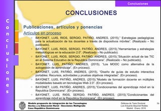 Modelo propuesto de integración de las Tecnologías Defensa de Tesis Doctoral
Móviles a la Educación Rural - Secciones Multigrado Luis Eduardo Bayonet Robless
Caso República Dominicana Madrid , Enero, 2016
Conclusiones
70
CONCLUSIONES
Publicaciones, artículos y ponencias
Artículos en proceso
o BAYONET, LUIS, RIOS, SERGIO, PATIŇO, ANDRES, (2015),” Estrategias pedagógicas
para la actualización de los docentes a través de dispositivos móviles”. (Realizado – No
publicado).
o BAYONET, LUIS, RIOS, SERGIO, PATIŇO, ANDRES, (2015),”Herramientas y estrategias
metodológicas en la educación 2.0”. (Realizado – No publicado).
o BAYONET, LUIS, RIOS, SERGIO, PATIŇO, ANDRES, (2015),”Situación actual de las TIC
en el Sistema Educativo de la Republica Dominicana”. (Realizado – No publicado).
o BAYONET, LUIS, PATIŇO, ANDRES, (2015), “Los MOOC como alternativa de la
autogestión de aprendizaje”. (En proceso).
o BAYONET, LUIS, PATIŇO, ANDRES, (2015), “Diseño de guías de estudio interactiva
portables: Recursos, actividades y pruebas objetivas integradas”. (En proceso).
o BAYONET, LUIS, PATIŇO, ANDRES, (2015),”Modelo de formación docente en múltiples
modalidades basado en tecnologías Web 2.0”. (En proceso).
o BAYONET, LUIS, PATIŇO, ANDRES, (2015),”Condicionantes del aprendizaje móvil en la
Republica Dominicana”. (En proceso).
o BAYONET, LUIS, RIOS, SERGIO, PATIŇO, ANDRES, (2015),”Condicionantes del
aprendizaje móvil en la Republica Dominicana”. (En proceso).
 