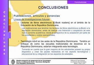 Modelo propuesto de integración de las Tecnologías Defensa de Tesis Doctoral
Móviles a la Educación Rural - Secciones Multigrado Luis Eduardo Bayonet Robless
Caso República Dominicana Madrid , Enero, 2016
Conclusiones
71
CONCLUSIONES
Publicaciones, artículos y ponencias
Líneas de investigaciones futuras
o Lectores de libros electrónicos [E-Book readers] en el ámbito de la
Educación de la Republica Dominicana.
Las implicaciones que tendrían los lectores de libros electrónicos (e-Book) a la
educación dominicana, antes de realizar una transición o aceptación de esta
nueva corriente académica; desde la perspectiva de su aceptación por parte de
los estudiantes y costos operacionales.
o Tecnología móvil en las aulas de la Republica Dominicana. Tendría un
enfoque de como las escuelas tradicionales de docencia en la
Republica Dominicana, estarían integrando esta tecnología.
Tomando en cuenta que la gran mayoría de los estudiantes poseen su propio
dispositivo y crear las pautas necesarias en los aspecto tecnológicos |
educacional de su integración en los aspectos de estadales.
 