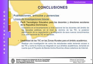 Modelo propuesto de integración de las Tecnologías Defensa de Tesis Doctoral
Móviles a la Educación Rural - Secciones Multigrado Luis Eduardo Bayonet Robless
Caso República Dominicana Madrid , Enero, 2016
Conclusiones
72
CONCLUSIONES
Publicaciones, artículos y ponencias
Líneas de investigaciones futuras
o Perfil Tecnológico Educativo para los docentes y directores escolares
de la Republica Dominicana.
Consistiría en el levantamiento a nivel nacional de los docentes del ámbito de
las escuelas públicas, en el nivel de dominio de las TIC, la posterior
planificación de su capacitación y la integración de esos nuevos conocimientos
a un plan nacional de TIC en las aulas.
o Usabilidad de las TIC en las Zonas Rurales para el ámbito académico.
Realizar una investigación de como los estudiantes están teniendo acceso a
las TIC y como la misma es integrado en sus ámbitos académicos, tomando en
cuenta que el Proyecto de Banda Ancha Rural les ofrece cobertura de Internet.
 