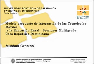 Modelo propuesto de integración de las Tecnologías Defensa de Tesis Doctoral
Móviles a la Educación Rural - Secciones Multigrado Luis Eduardo Bayonet Robless
Caso República Dominicana Madrid , Enero, 2016
UNIVERSIDAD PONTIFICIA DE SALAMANCA
FACULTAD DE INFORMÁTICA
Tesis Doctoral
Modelo propuesto de integración de las Tecnologías
Móviles
a la Educación Rural - Secciones Multigrado
Caso República Dominicana
Muchas Gracias
 