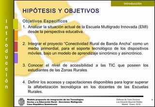 Modelo propuesto de integración de las Tecnologías Defensa de Tesis Doctoral
Móviles a la Educación Rural - Secciones Multigrado Luis Eduardo Bayonet Robless
Caso República Dominicana Madrid , Enero, 2016
I
n
t
r
o
d
u
c
c
i
ó
n
Introducción
HIPÓTESIS Y OBJETIVOS
Objetivos Específicos
1. Analizar la situación actual de la Escuela Multigrado Innovada (EMI)
desde la perspectiva educativa.
2. Integrar el proyecto “Conectividad Rural de Banda Ancha” como un
medio primordial, para el soporte tecnológico de los dispositivos
móviles, bajo un modelo de aprendizaje sincrónico y asincrónico.
3. Conocer el nivel de accesibilidad a las TIC que poseen los
estudiantes de las Zonas Rurales
4. Definir los accesos y capacitaciones disponibles para lograr superar
la alfabetización tecnológica en los docentes de las Escuelas
Rurales.
8
 