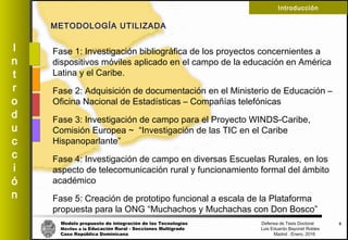 Modelo propuesto de integración de las Tecnologías Defensa de Tesis Doctoral
Móviles a la Educación Rural - Secciones Multigrado Luis Eduardo Bayonet Robless
Caso República Dominicana Madrid , Enero, 2016
I
n
t
r
o
d
u
c
c
i
ó
n
Introducción
Fase 1: Investigación bibliográfica de los proyectos concernientes a
dispositivos móviles aplicado en el campo de la educación en América
Latina y el Caribe.
Fase 2: Adquisición de documentación en el Ministerio de Educación –
Oficina Nacional de Estadísticas – Compañías telefónicas
Fase 3: Investigación de campo para el Proyecto WINDS-Caribe,
Comisión Europea ~ “Investigación de las TIC en el Caribe
Hispanoparlante”
Fase 4: Investigación de campo en diversas Escuelas Rurales, en los
aspecto de telecomunicación rural y funcionamiento formal del ámbito
académico
Fase 5: Creación de prototipo funcional a escala de la Plataforma
propuesta para la ONG “Muchachos y Muchachas con Don Bosco”
9
METODOLOGÍA UTILIZADA
 