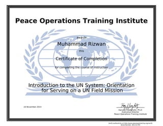 Peace Operations Training Institute
awards
Muhammad Rizwan
this
Certificate of Completion
for completing the course of instruction
for Serving on a UN Field Mission
Introduction to the UN System: Orientation
Harvey J. Langholtz, Ph.D.
Executive Director
Peace Operations Training Institute
16 November 2015
Verify authenticity at http://www.peaceopstraining.org/verify
Serial Number: 691151795
 