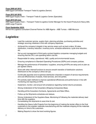 2
From 2009 till 2012:
ABB Egypt Centralized Transport Trade & Logistics (Senior)
From 2012 till 2015:
ABB Egypt Supply Chain - Transport Trade & Logistics Center (Specialist)
From 2015 till now:
ABB Egypt Supply Chain – Transport Trade & Logistics Center Manager for the Import Products & Heavy lefts
(ABB Large Projects)
From September 2016:
Will be the Logistics Consultant Channel Partner for ABB Algeria – ABB Tunisia – ABB Morocco
Logistics:
- Lead the customer service, supply chain, planning activities, purchasing activities and
strategic sourcing initiatives in line with company objectives.
- Achieved the company’s targets in key service areas such as back orders, fill rates,
distribution, inventory reduction, inventory turns, schedule adherence, cycle time reduction,
etc.
- Set up and management of third party contract logistics companies managing budgets and
ensuring that the 3PL’s are operating within cost etc.
- Responsible for setup, operational, H&S, quality and environmental issues.
- Ensuring compliance to Standard Operating Procedures (SOPs) and company policies.
- Manage the performance of forwarders / suppliers, ensuring all KPIs are setup and on plan as
per agreed criteria.
- Work with other internal functions to ensure smooth transition of distribution solutions
Distributors to the company’s direct set ups.
- Continually appraise and re-optimize distribution channels in respect of service requirements
and cost effectiveness of assets, hired services, and 3rd parties.
- Pro-actively seek methods to improve operational efficiencies and performance in line with
monitoring and reporting on KPIs.
- Implement, monitor, and ensure full compliance regarding market returns processes.
- Strong Understand of the forwarders (Shipping Companies) Base.
- Handling all the forwarders Contracts, Agreements and Rate Offers.
- Follow up the Shipments schedules and statues.
- Strong Understand of the Suppliers Base, Monitoring & Following the materials delivery lead
time with the suppliers.
- Consolidating the shipments to save time & cost.
- Handling the Heavy Lefts Projects from the beginning of making the tender offers to the final
customers to the supplier materials manufacturing and the materials shipping till the materials
delivery on time to the customers.
- Making Reports to show the trend working figures.
 