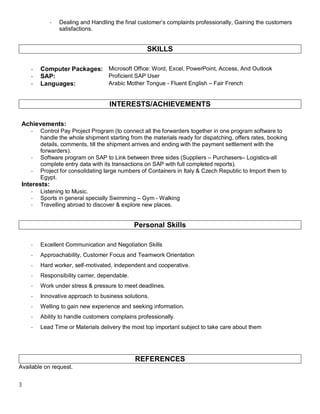 3
- Dealing and Handling the final customer’s complaints professionally, Gaining the customers
satisfactions.
SKILLS
- Computer Packages: Microsoft Office: Word, Excel, PowerPoint, Access, And Outlook
- SAP: Proficient SAP User
- Languages: Arabic Mother Tongue - Fluent English – Fair French
INTERESTS/ACHIEVEMENTS
Achievements:
- Control Pay Project Program (to connect all the forwarders together in one program software to
handle the whole shipment starting from the materials ready for dispatching, offers rates, booking
details, comments, till the shipment arrives and ending with the payment settlement with the
forwarders).
- Software program on SAP to Link between three sides (Suppliers – Purchasers– Logistics-all
complete entry data with its transactions on SAP with full completed reports).
- Project for consolidating large numbers of Containers in Italy & Czech Republic to Import them to
Egypt.
Interests:
- Listening to Music.
- Sports in general specially Swimming – Gym - Walking
- Travelling abroad to discover & explore new places.
Personal Skills
- Excellent Communication and Negotiation Skills
- Approachability, Customer Focus and Teamwork Orientation
- Hard worker, self-motivated, independent and cooperative.
- Responsibility carrier, dependable.
- Work under stress & pressure to meet deadlines.
- Innovative approach to business solutions.
- Welling to gain new experience and seeking information.
- Ability to handle customers complains professionally.
- Lead Time or Materials delivery the most top important subject to take care about them
REFERENCES
Available on request.
 