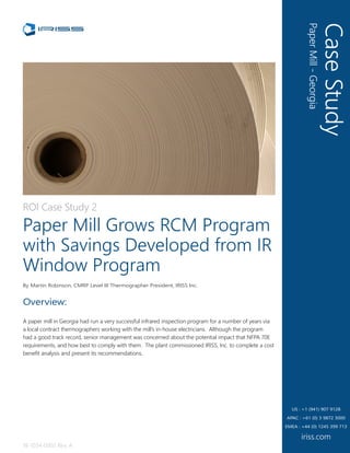 CaseStudy
PaperMill-Georgia
iriss.com
US : +1 (941) 907 9128
EMEA : +44 (0) 1245 399 713
APAC : +61 (0) 3 9872 3000
ROI Case Study 2
Paper Mill Grows RCM Program
with Savings Developed from IR
Window Program
By Martin Robinson, CMRP Level III Thermographer President, IRISS Inc.
18-1034-0002 Rev. A
Overview:
A paper mill in Georgia had run a very successful infrared inspection program for a number of years via
a local contract thermographers working with the mill’s in-house electricians. Although the program
had a good track record, senior management was concerned about the potential impact that NFPA 70E
requirements, and how best to comply with them. The plant commissioned IRISS, Inc. to complete a cost
benefit analysis and present its recommendations.
 