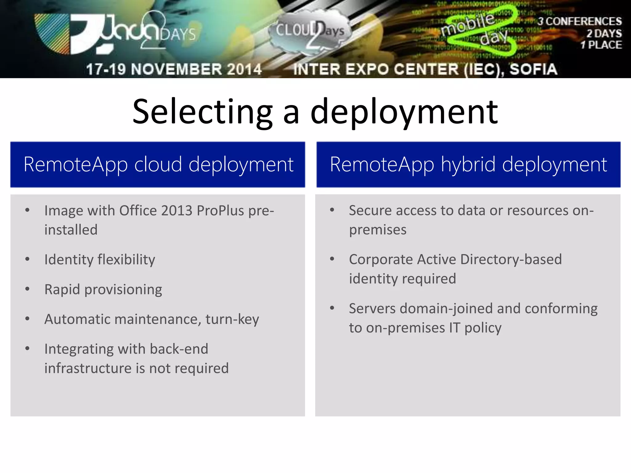 Selecting a deployment 
RemoteApp cloud deployment 
• Image with Office 2013 ProPlus pre-installed 
• Identity flexibility 
• Rapid provisioning 
• Automatic maintenance, turn-key 
• Integrating with back-end 
infrastructure is not required 
RemoteApp hybrid deployment 
• Secure access to data or resources on-premises 
• Corporate Active Directory-based 
identity required 
• Servers domain-joined and conforming 
to on-premises IT policy 
 