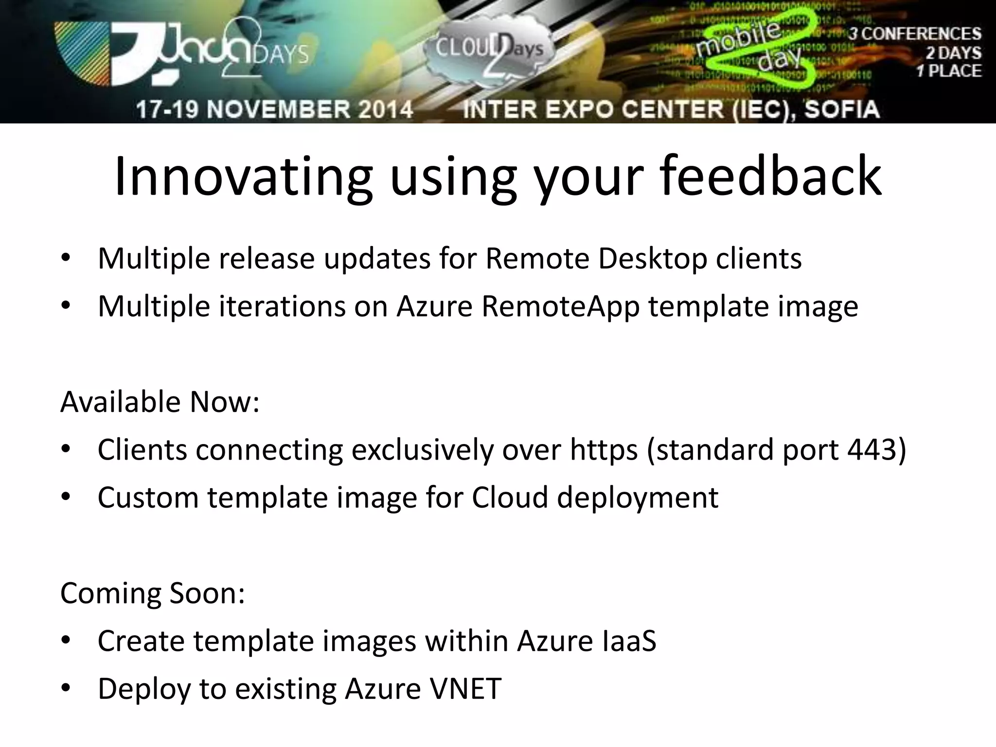 Innovating using your feedback 
• Multiple release updates for Remote Desktop clients 
• Multiple iterations on Azure RemoteApp template image 
Available Now: 
• Clients connecting exclusively over https (standard port 443) 
• Custom template image for Cloud deployment 
Coming Soon: 
• Create template images within Azure IaaS 
• Deploy to existing Azure VNET 
 