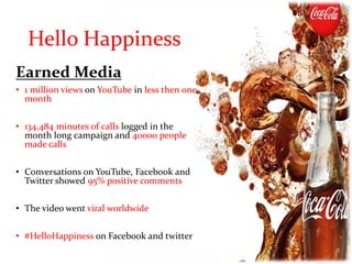 Earned Media
• 1 million views on YouTube in less then one
month
• 134,484 minutes of calls logged in the
month long campaign and 40000 people
made calls
• Conversations on YouTube, Facebook and
Twitter showed 95% positive comments
• The video went viral worldwide
• #HelloHappiness on Facebook and twitter
Hello Happiness
 