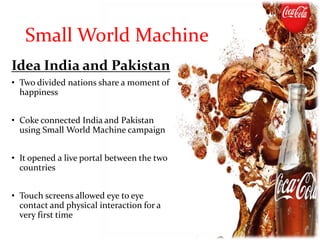 Small World Machine
Idea India and Pakistan
• Two divided nations share a moment of
happiness
• Coke connected India and Pakistan
using Small World Machine campaign
• It opened a live portal between the two
countries
• Touch screens allowed eye to eye
contact and physical interaction for a
very first time
 