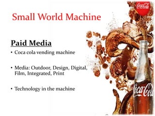 Paid Media
• Coca cola vending machine
• Media: Outdoor, Design, Digital,
Film, Integrated, Print
• Technology in the machine
Small World Machine
 