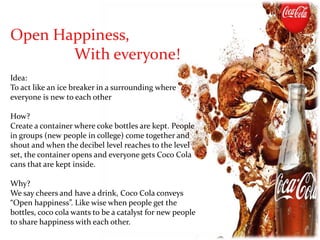 Open Happiness,
With everyone!
Idea:
To act like an ice breaker in a surrounding where
everyone is new to each other
How?
Create a container where coke bottles are kept. People
in groups (new people in college) come together and
shout and when the decibel level reaches to the level
set, the container opens and everyone gets Coco Cola
cans that are kept inside.
Why?
We say cheers and have a drink, Coco Cola conveys
“Open happiness”. Like wise when people get the
bottles, coco cola wants to be a catalyst for new people
to share happiness with each other.
 