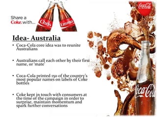 Idea- Australia
• Coca-Cola core idea was to reunite
Australians
• Australians call each other by their first
name, or ‘mate’
• Coca-Cola printed 150 of the country’s
most popular names on labels of Coke
bottles
• Coke kept in touch with consumers at
the time of the campaign in order to
surprise, maintain momentum and
spark further conversations
 