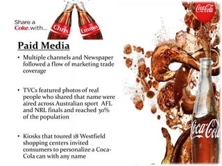 Paid Media
• Multiple channels and Newspaper
followed a flow of marketing trade
coverage
• TVCs featured photos of real
people who shared that name were
aired across Australian sport AFL
and NRL finals and reached 30%
of the population
• Kiosks that toured 18 Westfield
shopping centers invited
consumers to personalize a Coca-
Cola can with any name
 