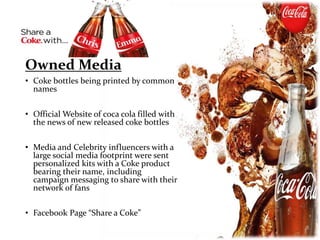 Owned Media
• Coke bottles being printed by common
names
• Official Website of coca cola filled with
the news of new released coke bottles
• Media and Celebrity influencers with a
large social media footprint were sent
personalized kits with a Coke product
bearing their name, including
campaign messaging to share with their
network of fans
• Facebook Page “Share a Coke”
 
