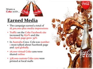 Earned Media
• The campaign earned a total of
18,300,000 plus media impressions
• Traffic on the Coke Facebook site
increased by 870% and the
Facebook page grew 39%
• In Australia Coca- Cola was number
1 most talked about Facebook page
and 23rd globally
• 76,000 virtual Coke cans were
shared online
• 378,000 custom Coke cans were
printed at local malls
 