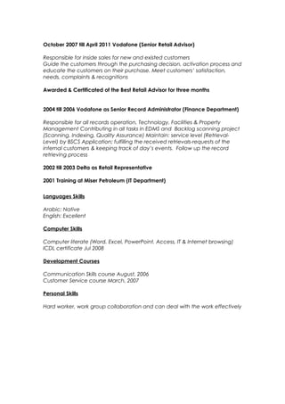 October 2007 till April 2011 Vodafone (Senior Retail Advisor)
Responsible for inside sales for new and existed customers
Guide the customers through the purchasing decision, activation process and
educate the customers on their purchase. Meet customers’ satisfaction,
needs, complaints & recognitions
Awarded & Certificated of the Best Retail Advisor for three months
2004 till 2006 Vodafone as Senior Record Administrator (Finance Department)
Responsible for all records operation, Technology, Facilities & Property
Management Contributing in all tasks in EDMS and Backlog scanning project
(Scanning, Indexing, Quality Assurance) Maintain: service level (Retrieval-
Level) by BSCS Application; fulfilling the received retrievals-requests of the
internal customers & keeping track of day’s events. Follow up the record
retrieving process
2002 till 2003 Delta as Retail Representative
2001 Training at Miser Petroleum (IT Department)
Languages Skills
Arabic: Native
English: Excellent
Computer Skills
Computer literate (Word, Excel, PowerPoint, Access, IT & Internet browsing)
ICDL certificate Jul 2008
Development Courses
Communication Skills course August, 2006
Customer Service course March, 2007
Personal Skills
Hard worker, work group collaboration and can deal with the work effectively
 