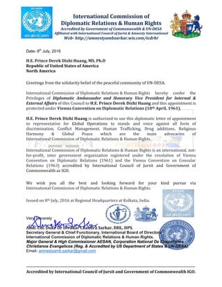 Date- 8th
July, 2016
H.E. Prince Derek Dizhi Huang, MS, Ph.D
Republic of United States of America
North America
Greetings from the solidarity belief of the peaceful community of UN-DESA.
International Commission of Diplomatic Relations & Human Rights hereby confer the
Privileges of Diplomatic Ambassador and Honorary Vice President for Internal &
External Affairs of this Council to H.E. Prince Derek Dizhi Huang and this appointment is
protected under Vienna Convention on Diplomatic Relations (18th April, 1961).
H.E. Prince Derek Dizhi Huang is authorized to use this diplomatic letter of appointment
to representative for Global Operations to stands and voice against all form of
discrimination, Conflict Management, Human Trafficking, Drug additions, Religious
Harmony & Global Peace which are the main advocacies of
International Commission of Diplomatic Relations & Human Rights.
International Commission of Diplomatic Relations & Human Rights is an international, not-
for-profit, inter government organization registered under the resolution of Vienna
Convention on Diplomatic Relations (1961) and the Vienna Convention on Consular
Relations (1963) accredited by International Council of Jursit and Government of
Commonwealth as IGO.
We wish you all the best and looking forward for your kind pursue via
International Commission of Diplomatic Relations & Human Rights.
Issued on 8th July, 2016 at Regional Headquarters at Kolkata, India.
Very Sincerely
Amb. Col. Duke Dr Divakar Chandra Sarkar, DHL, DPS.
Secretary General & Chief Functionary, International Board of Directors
International Commission of Diplomatic Relations & Human Rights.
Major General & High Commissioner AESAN, Corporation National De Chapellanes
Christianos Evangelicos (Reg. & Accredited by US Department of States & UN-DESA).
Email- amnestyamb.sarkar@gmail.com
 