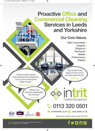 Matrix House, Goodman Street, Leeds, LS10 1NZ
: 0113 320 0501
: info@intritfm.co.uk : www.intritfm.co.uk
Proactive Office and
Commercial Cleaning
Services in Leeds
and Yorkshire
100% Committed •
Integrity •
Diligence •
Teamwork •
Skilled •
Performance •
Fidelity •
“Very professional,
always on time and a
punctual great service”
Burger King
intritFacilities Management
“Staff are polite, friendly,
well presented and professional.
I cannot recommend them
highly enough”
Impact Control Ltd, Leeds
Registered Office: Matrix House, Goodman Street, Leeds, West Yorkshire, LS10 3RB
Company No: 6880882 // VAT Reg No: 105 860 723
“Always very
proactive, dependable
and thorough”
Zeina Foods
Our Core Values
1173_Intrit_A4_Flyer_Layout 1 16/06/2016 11:15 Page 1
 